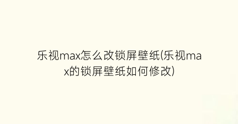 乐视max怎么改锁屏壁纸(乐视max的锁屏壁纸如何修改)