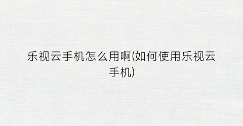 乐视云手机怎么用啊(如何使用乐视云手机)