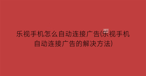 “乐视手机怎么自动连接广告(乐视手机自动连接广告的解决方法)