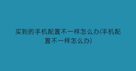 买到的手机配置不一样怎么办(手机配置不一样怎么办)