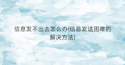 “信息发不出去怎么办(信息发送困难的解决方法)