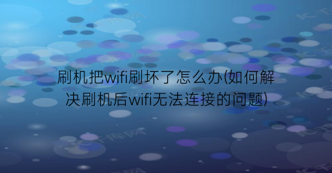 刷机把wifi刷坏了怎么办(如何解决刷机后wifi无法连接的问题)