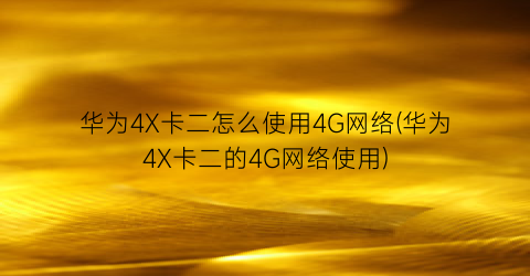 华为4X卡二怎么使用4G网络(华为4X卡二的4G网络使用)
