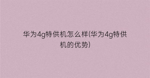 华为4g特供机怎么样(华为4g特供机的优势)