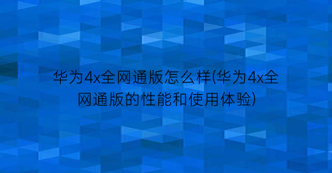 “华为4x全网通版怎么样(华为4x全网通版的性能和使用体验)