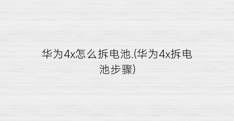 华为4x怎么拆电池.(华为4x拆电池步骤)