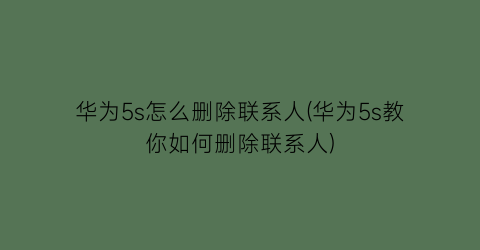 “华为5s怎么删除联系人(华为5s教你如何删除联系人)