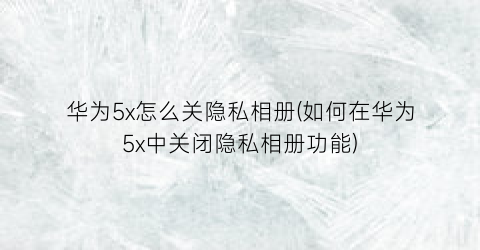 华为5x怎么关隐私相册(如何在华为5x中关闭隐私相册功能)