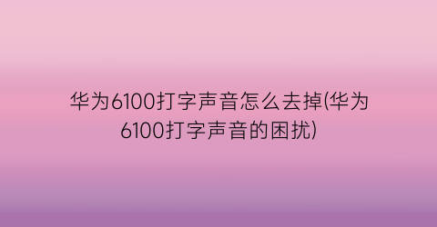 华为6100打字声音怎么去掉(华为6100打字声音的困扰)