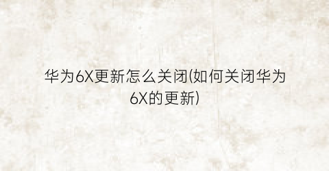 “华为6X更新怎么关闭(如何关闭华为6X的更新)