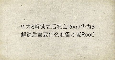 华为8解锁之后怎么Root(华为8解锁后需要什么准备才能Root)