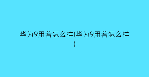 “华为9用着怎么样(华为9用着怎么样)