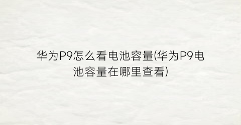 “华为P9怎么看电池容量(华为P9电池容量在哪里查看)