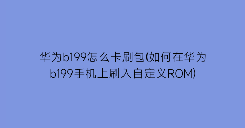 “华为b199怎么卡刷包(如何在华为b199手机上刷入自定义ROM)