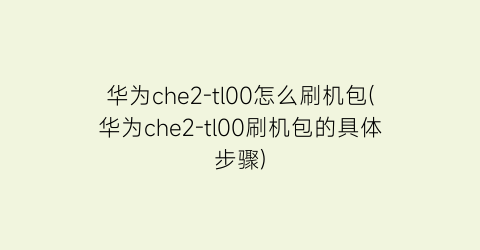 “华为che2-tl00怎么刷机包(华为che2-tl00刷机包的具体步骤)