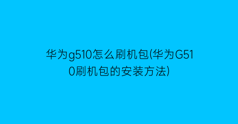 华为g510怎么刷机包(华为G510刷机包的安装方法)