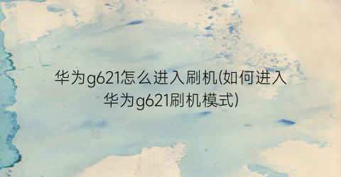 华为g621怎么进入刷机(如何进入华为g621刷机模式)