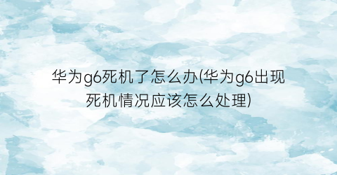 华为g6死机了怎么办(华为g6出现死机情况应该怎么处理)