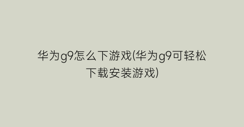 华为g9怎么下游戏(华为g9可轻松下载安装游戏)