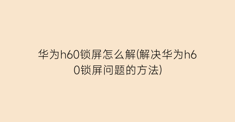 华为h60锁屏怎么解(解决华为h60锁屏问题的方法)