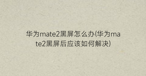 华为mate2黑屏怎么办(华为mate2黑屏后应该如何解决)