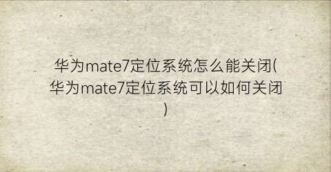 华为mate7定位系统怎么能关闭(华为mate7定位系统可以如何关闭)