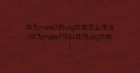 华为mate7的otg功能怎么用法(华为mate7可以使用otg功能)