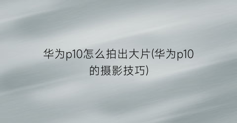 华为p10怎么拍出大片(华为p10的摄影技巧)