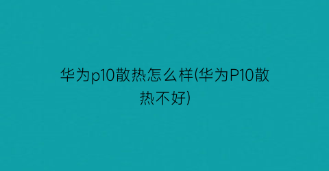 “华为p10散热怎么样(华为P10散热不好)