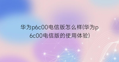 华为p6c00电信版怎么样(华为p6c00电信版的使用体验)