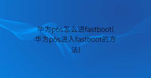 华为p6s怎么进fastboot(华为p6s进入fastboot的方法)