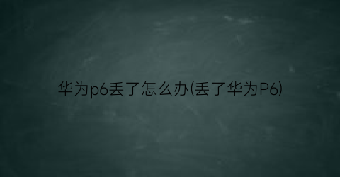 “华为p6丢了怎么办(丢了华为P6)