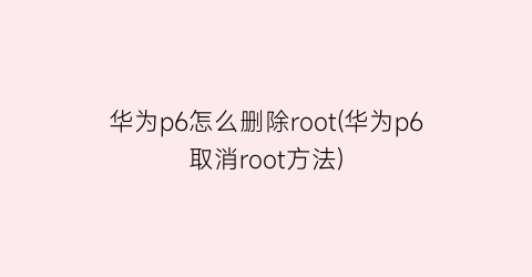 华为p6怎么删除root(华为p6取消root方法)