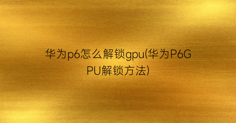 “华为p6怎么解锁gpu(华为P6GPU解锁方法)