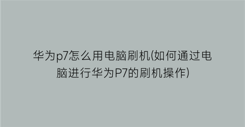 华为p7怎么用电脑刷机(如何通过电脑进行华为P7的刷机操作)