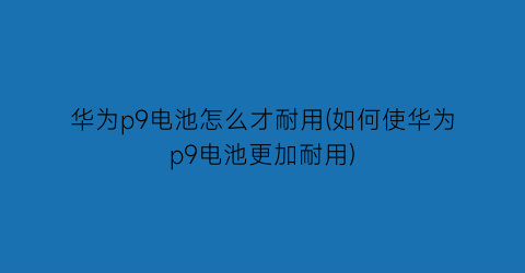 华为p9电池怎么才耐用(如何使华为p9电池更加耐用)