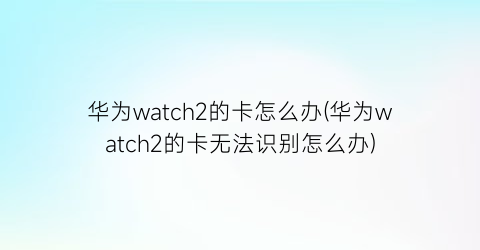 “华为watch2的卡怎么办(华为watch2的卡无法识别怎么办)