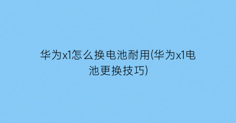 华为x1怎么换电池耐用(华为x1电池更换技巧)