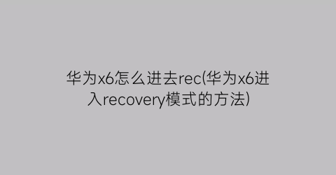 “华为x6怎么进去rec(华为x6进入recovery模式的方法)