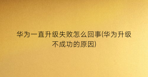 “华为一直升级失败怎么回事(华为升级不成功的原因)