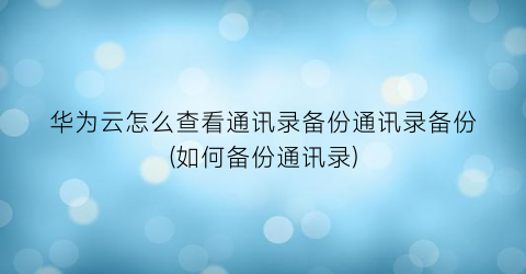 “华为云怎么查看通讯录备份通讯录备份(如何备份通讯录)