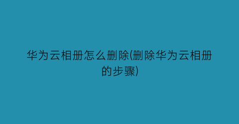 华为云相册怎么删除(删除华为云相册的步骤)