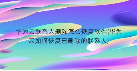 “华为云联系人删除怎么恢复软件(华为云如何恢复已删除的联系人)