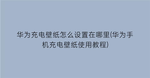 华为充电壁纸怎么设置在哪里(华为手机充电壁纸使用教程)