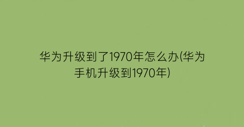 “华为升级到了1970年怎么办(华为手机升级到1970年)