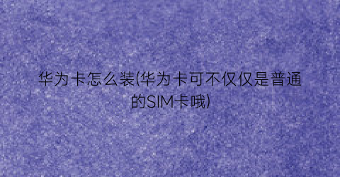 华为卡怎么装(华为卡可不仅仅是普通的SIM卡哦)