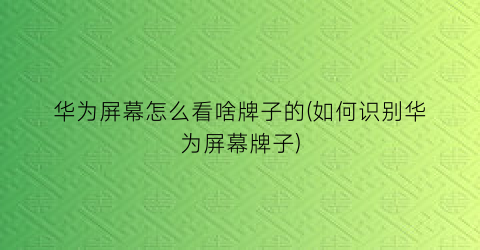 华为屏幕怎么看啥牌子的(如何识别华为屏幕牌子)