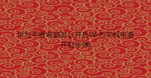 “华为平板电脑怎么开机(华为平板电脑开机步骤)