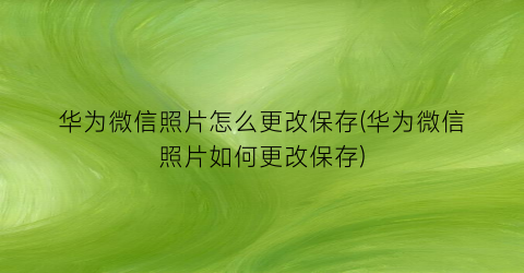 “华为微信照片怎么更改保存(华为微信照片如何更改保存)