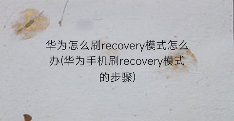 华为怎么刷recovery模式怎么办(华为手机刷recovery模式的步骤)